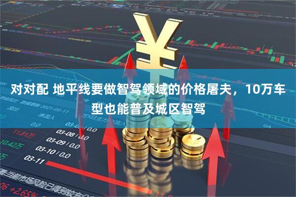對對配 地平線要做智駕領域的價格屠夫，10萬車型也能普及城區智駕